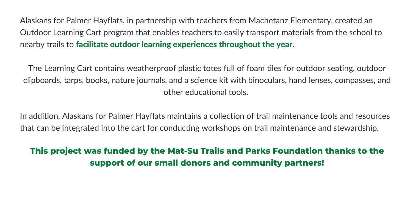 Alaskans for Palmer Hayflats, in partnership with teachers from Machetanz Elementary, created an Outdoor Learning Cart program that enables teachers to easily transport materials from the school to nearby trails to facilitate outdoor learning experiences throughout the year. The Learning Cart contains weatherproof plastic totes full of foam tiles for outdoor seating, outdoor clipboards, tarps, books, nature journals, and a science kit with binoculars, hand lenses, compasses, and other educational tools. In addition, Alaskans for Palmer Hayflats maintains a collection of trail maintenance tools and resources that can be integrated into the cart for conducting workshops on trail maintenance and stewardship. 