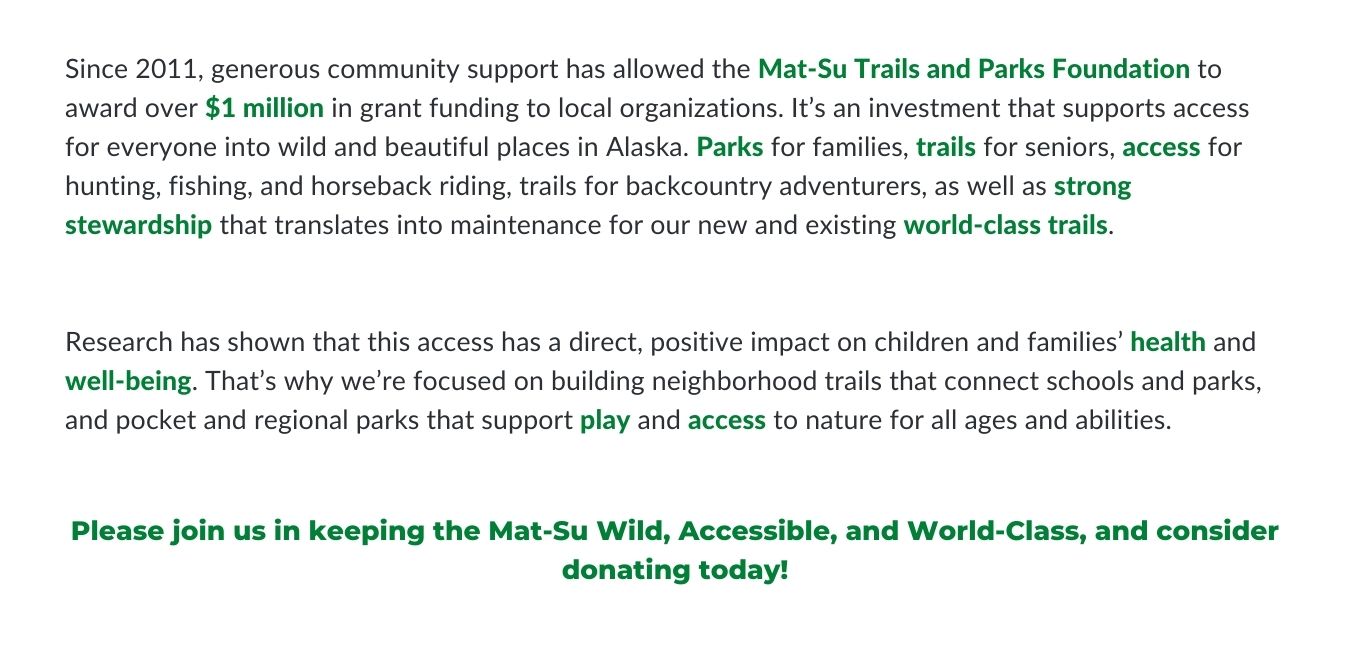 Since 2011, generous community support has allowed the Mat-Su Trails and Parks Foundation to award over $1 million in grant funding to local organizations. It’s an investment that supports access for everyone into wild and beautiful places in Alaska. Parks for families, trails for seniors, access for hunting, fishing, and horseback riding, trails for backcountry adventurers, as well as strong stewardship that translates into maintenance for our new and existing world-class trails. Research has shown that this access has a direct, positive impact on children and families’ health and well-being. That’s why we’re focused on building neighborhood trails that connect schools and parks, and pocket and regional parks that support play and access to nature for all ages and abilities. Please join us in keeping the MatSu Wild, Accessible, and World-Class, and consider donating today!