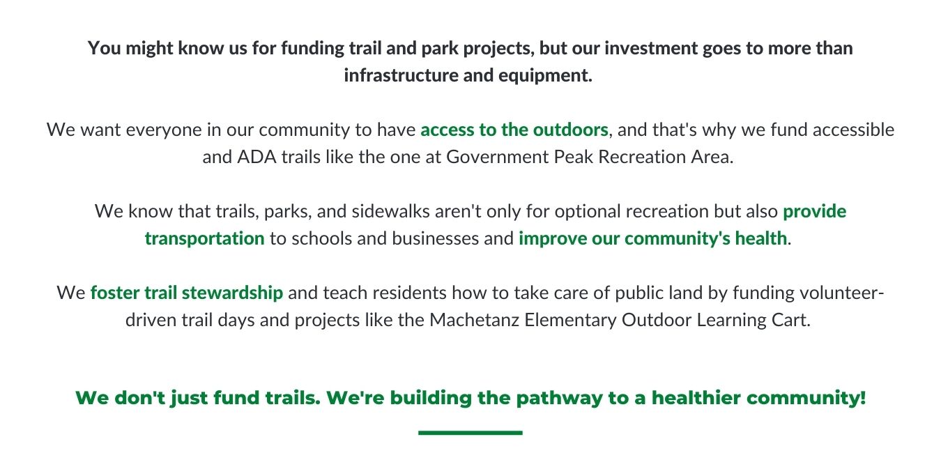You might know us for funding trail and park projects, but our investment goes to more than infrastructure and equipment. We want everyone in our community to have access to the outdoors, and that's why we fund accessible and ADA trails like the one at Government Peak Recreation Area. We know that trails, parks, and sidewalks aren't only for optional recreation but also provide transportation to schools and businesses and improve our community's health. We foster trail stewardship and teach residents how to take care of public land by funding volunteer-driven trail days and projects like the Machetanz Elementary Outdoor Learning Cart. We don't just fund trails; we're building the pathway to a healthier community.